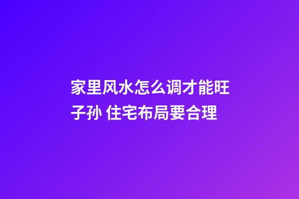 家里风水怎么调才能旺子孙 住宅布局要合理